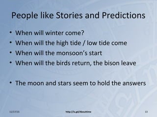 People like Stories and Predictions
• When will winter come?
• When will the high tide / low tide come
• When will the monsoon’s start
• When will the birds return, the bison leave
• The moon and stars seem to hold the answers
11/17/15 http://is.gd/Abouttime 13
 