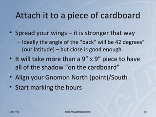 Attach it to a piece of cardboard
• Spread your wings – it is stronger that way
– Ideally the angle of the “back” will be 42 degrees”
(our latitude) – but close is good enough
• It will take more than a 9” x 9” piece to have
all of the shadow “on the cardboard”
• Align your Gnomon North (point)/South
• Start marking the hours
11/17/15 http://is.gd/Abouttime 16
 