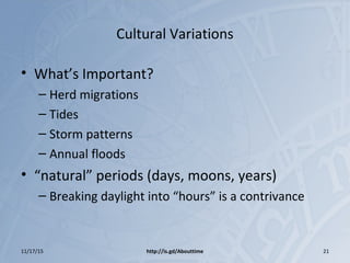 Cultural Variations
• What’s Important?
– Herd migrations
– Tides
– Storm patterns
– Annual floods
• “natural” periods (days, moons, years)
– Breaking daylight into “hours” is a contrivance
11/17/15 http://is.gd/Abouttime 21
 