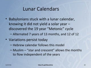 Lunar Calendars
• Babylonians stuck with a lunar calendar,
knowing it did not yield a solar year –
discovered the 19 year “Metonic” cycle
– Alternated 7 years of 13 months, and 12 of 12
• Variations persist today
– Hebrew calendar follows this model
– Muslim – “star and crescent” allows the months
to flow independent of the years
11/17/15 http://is.gd/Abouttime 22
 