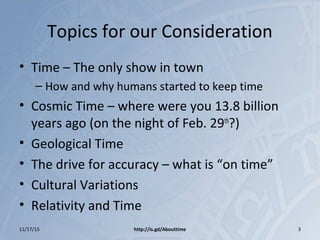 Topics for our Consideration
• Time – The only show in town
– How and why humans started to keep time
• Cosmic Time – where were you 13.8 billion
years ago (on the night of Feb. 29th
?)
• Geological Time
• The drive for accuracy – what is “on time”
• Cultural Variations
• Relativity and Time
http://is.gd/Abouttime11/17/15 3
 