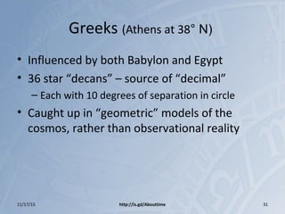 Greeks (Athens at 38° N)
• Influenced by both Babylon and Egypt
• 36 star “decans” – source of “decimal”
– Each with 10 degrees of separation in circle
• Caught up in “geometric” models of the
cosmos, rather than observational reality
11/17/15 http://is.gd/Abouttime 31
 