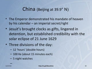 China (Beijing at 39.9° N)
• The Emperor demonstrated his mandate of heaven
by his calendar – an imperial secret/right
• Jesuit’s brought clocks as gifts, lingered in
detention, but established credibility with the
solar eclipse of 21 June 1629
• Three divisions of the day:
– 12 ‘hours’ (double hours)
– 100 Ke (about 15 minutes each)
– 5 night watches
–
11/17/15 http://is.gd/Abouttime 33
 