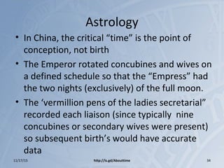 Astrology
• In China, the critical “time” is the point of
conception, not birth
• The Emperor rotated concubines and wives on
a defined schedule so that the “Empress” had
the two nights (exclusively) of the full moon.
• The ‘vermillion pens of the ladies secretarial”
recorded each liaison (since typically nine
concubines or secondary wives were present)
so subsequent birth’s would have accurate
data
11/17/15 http://is.gd/Abouttime 34
 