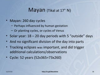 Mayan (Tikal at 17° N)
• Mayan: 260 day cycles
– Perhaps influenced by human gestation
– Or planting cycles, or cycles of Venus
• Solar year: 18 – 20 day periods with 5 “outside” days
• And no significant division of the day into parts
• Tracking eclipses was important, and did trigger
additional calculations/observations
• Cycle: 52 years (52x365=73x260)
11/17/15 http://is.gd/Abouttime 36
 