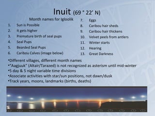 Inuit (69 ° 22’ N)
Month names for Igloolik
1. Sun is Possible
2. It gets higher
3. Premature birth of seal pups
4. Seal Pups
5. Bearded Seal Pups
6. Caribou Calves (image below)
7. Eggs
8. Caribou hair sheds
9. Caribou hair thickens
10. Velvet peels from antlers
11. Winter starts
12. Hearing
13. Great Darkness
11/17/15 http://is.gd/Abouttime 41
•Different villages, different month names
•“Aagjuuk” (Altair/Tarazed) is not recognized as asterism until mid-winter
•5 day & 5 night variable time divisions
•Associate activities with star/sun positions, not dawn/dusk
•Track years, moons, landmarks (births, deaths)
 