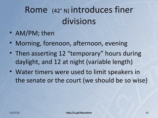 Rome (42° N) introduces finer
divisions
• AM/PM; then
• Morning, forenoon, afternoon, evening
• Then asserting 12 “temporary” hours during
daylight, and 12 at night (variable length)
• Water timers were used to limit speakers in
the senate or the court (we should be so wise)
11/17/15 http://is.gd/Abouttime 42
 
