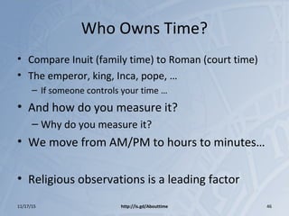Who Owns Time?
• Compare Inuit (family time) to Roman (court time)
• The emperor, king, Inca, pope, …
– If someone controls your time …
• And how do you measure it?
– Why do you measure it?
• We move from AM/PM to hours to minutes…
• Religious observations is a leading factor
11/17/15 http://is.gd/Abouttime 46
 