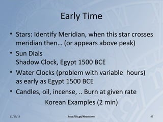 Early Time
• Stars: Identify Meridian, when this star crosses
meridian then… (or appears above peak)
• Sun Dials
Shadow Clock, Egypt 1500 BCE
• Water Clocks (problem with variable hours)
as early as Egypt 1500 BCE
• Candles, oil, incense, .. Burn at given rate
Korean Examples (2 min)
11/17/15 http://is.gd/Abouttime 47
 