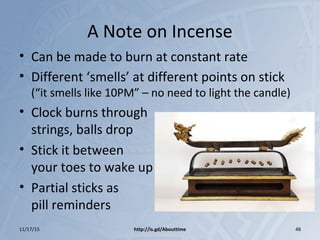 A Note on Incense
• Can be made to burn at constant rate
• Different ‘smells’ at different points on stick
(“it smells like 10PM” – no need to light the candle)
• Clock burns through
strings, balls drop
• Stick it between
your toes to wake up
• Partial sticks as
pill reminders
11/17/15 http://is.gd/Abouttime 48
 