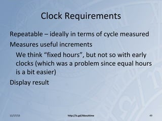 Clock Requirements
Repeatable – ideally in terms of cycle measured
Measures useful increments
We think “fixed hours”, but not so with early
clocks (which was a problem since equal hours
is a bit easier)
Display result
11/17/15 http://is.gd/Abouttime 49
 