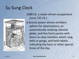 Su Sung Clock
1088 CE. a water-driven escapement
(circa 725 CE.)
a bronze power-driven armillary
sphere for observations, an
automatically rotating celestial
globe, and five front panels with
doors to view manikins which rang
bells or gongs, and held tablets
indicating the hour or other special
times of the day.
11/17/15 http://is.gd/Abouttime 51
 