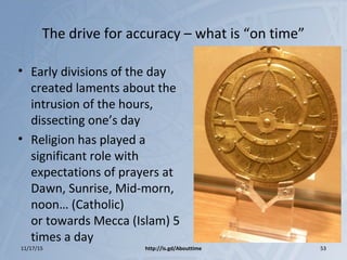 The drive for accuracy – what is “on time”
• Early divisions of the day
created laments about the
intrusion of the hours,
dissecting one’s day
• Religion has played a
significant role with
expectations of prayers at
Dawn, Sunrise, Mid-morn,
noon… (Catholic)
or towards Mecca (Islam) 5
times a day
11/17/15 http://is.gd/Abouttime 53
 