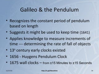 Galileo & the Pendulum
• Recognizes the constant period of pendulum
based on length
• Suggests it might be used to keep time (1641)
• Applies knowledge to measure increments of
time --- determining the rate of fall of objects
• 13th
century early clocks existed
• 1656 - Huygens Pendulum Clock
• 1675 wall clocks – from ±15 Minutes to ±15 Seconds
11/17/15 http://is.gd/Abouttime 54
 