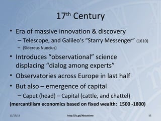 17th
Century
• Era of massive innovation & discovery
– Telescope, and Galileo’s “Starry Messenger” (1610)
– (Sidereus Nuncius)
• Introduces “observational” science
displacing “dialog among experts”
• Observatories across Europe in last half
• But also – emergence of capital
– Caput (head) – Capital (cattle, and chattel)
(mercantilism economics based on fixed wealth: 1500 -1800)
11/17/15 http://is.gd/Abouttime 55
 