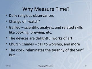 Why Measure Time?
• Daily religious observances
• Change of “watch”
• Galileo – scientific analysis, and related skills
like cooking, brewing, etc.
• The devices are delightful works of art
• Church Chimes – call to worship, and more
• The clock “eliminates the tyranny of the Sun”
But ….
11/17/15 http://is.gd/Abouttime 63
 