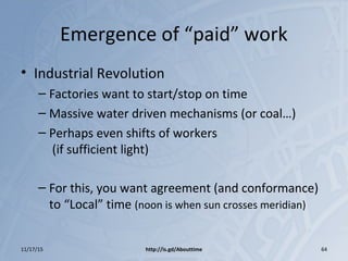 Emergence of “paid” work
• Industrial Revolution
– Factories want to start/stop on time
– Massive water driven mechanisms (or coal…)
– Perhaps even shifts of workers
(if sufficient light)
– For this, you want agreement (and conformance)
to “Local” time (noon is when sun crosses meridian)
11/17/15 http://is.gd/Abouttime 64
 
