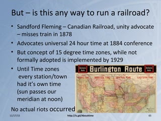 But – is this any way to run a railroad?
• Sandford Fleming – Canadian Railroad, unity advocate
– misses train in 1878
• Advocates universal 24 hour time at 1884 conference
• But concept of 15 degree time zones, while not
formally adopted is implemented by 1929
• Until Time zones
every station/town
had it’s own time
(sun passes our
meridian at noon)
No actual riots occurred
11/17/15 http://is.gd/Abouttime 65
 