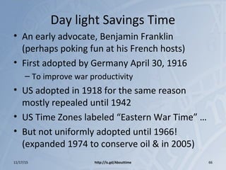 Day light Savings Time
• An early advocate, Benjamin Franklin
(perhaps poking fun at his French hosts)
• First adopted by Germany April 30, 1916
– To improve war productivity
• US adopted in 1918 for the same reason
mostly repealed until 1942
• US Time Zones labeled “Eastern War Time” …
• But not uniformly adopted until 1966!
(expanded 1974 to conserve oil & in 2005)
11/17/15 http://is.gd/Abouttime 66
 