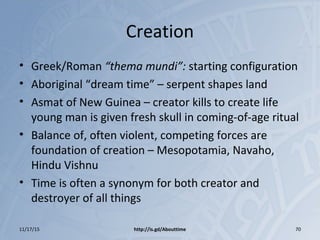 Creation
• Greek/Roman “thema mundi”: starting configuration
• Aboriginal “dream time” – serpent shapes land
• Asmat of New Guinea – creator kills to create life
young man is given fresh skull in coming-of-age ritual
• Balance of, often violent, competing forces are
foundation of creation – Mesopotamia, Navaho,
Hindu Vishnu
• Time is often a synonym for both creator and
destroyer of all things
11/17/15 http://is.gd/Abouttime 70
 