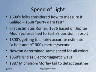 Speed of Light
• 1600’s folks considered how to measure it
Galileo – 1638 “purty darn fast”
• First estimates Romer, 1676 based on Jupiter
Moon eclipses tied to Earth’s position in orbit
• 1800’s getting to a fairly accurate estimate
“a hair under” 300k meters/second
• Newton determined same speed for all colors
• 1860’s ID’d as Electromagnetic wave
• 1887 Michelson/Morley fail to detect aeather
•11/17/15 http://is.gd/Abouttime 72
 