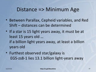 Distance => Minimum Age
• Between Parallax, Cepheid variables, and Red
Shift – distances can be determined
• If a star is 15 light years away, it must be at
least 15 years old …
if a billion light years away, at least a billion
years old
• Furthest observed star/galaxy is
EGS-zs8-1 lies 13.1 billion light-years away
11/17/15 http://is.gd/Abouttime 77
 