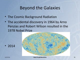 Beyond the Galaxies
• The Cosmic Background Radiation
• The accidental discovery in 1964 by Arno
Penzias and Robert Wilson resulted in the
1978 Nobel Prize
• 2014
11/17/15 http://is.gd/Abouttime 78
 