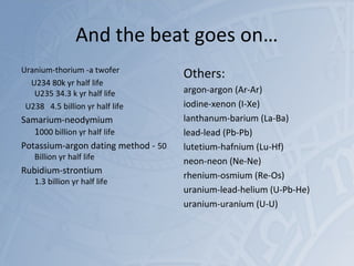 And the beat goes on…
Uranium-thorium -a twofer
U234 80k yr half life
U235 34.3 k yr half life
U238 4.5 billion yr half life
Samarium-neodymium
1000 billion yr half life
Potassium-argon dating method - 50
Billion yr half life
Rubidium-strontium
1.3 billion yr half life
Others:
argon-argon (Ar-Ar)
iodine-xenon (I-Xe)
lanthanum-barium (La-Ba)
lead-lead (Pb-Pb)
lutetium-hafnium (Lu-Hf)
neon-neon (Ne-Ne)
rhenium-osmium (Re-Os)
uranium-lead-helium (U-Pb-He)
uranium-uranium (U-U)
 