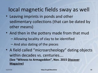 local magnetic fields sway as well
• Leaving imprints in ponds and other
sedimentary collections (that can be dated by
other means)
• And then in the pottery made from that mud
– Allowing locality of clay to be identified
– And also dating of the pieces
• A field called “microarcheology” dating objects
within decades vs. centuries….
(See “Witness to Armageddon”, Nov. 2015 Discover
Magazine)
11/17/15 http://is.gd/Abouttime 88
 