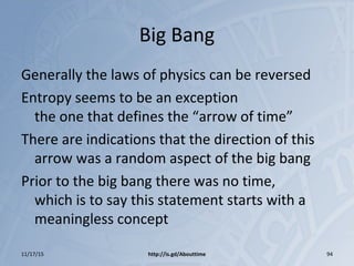Big Bang
Generally the laws of physics can be reversed
Entropy seems to be an exception
the one that defines the “arrow of time”
There are indications that the direction of this
arrow was a random aspect of the big bang
Prior to the big bang there was no time,
which is to say this statement starts with a
meaningless concept
11/17/15 http://is.gd/Abouttime 94
 