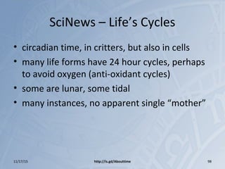 SciNews – Life’s Cycles
• circadian time, in critters, but also in cells
• many life forms have 24 hour cycles, perhaps
to avoid oxygen (anti-oxidant cycles)
• some are lunar, some tidal
• many instances, no apparent single “mother”
11/17/15 http://is.gd/Abouttime 98
 