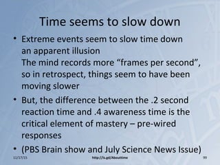 Time seems to slow down
• Extreme events seem to slow time down
an apparent illusion
The mind records more “frames per second”,
so in retrospect, things seem to have been
moving slower
• But, the difference between the .2 second
reaction time and .4 awareness time is the
critical element of mastery – pre-wired
responses
• (PBS Brain show and July Science News Issue)
11/17/15 http://is.gd/Abouttime 99
 