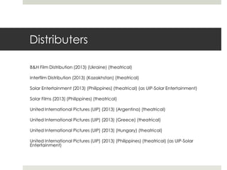Distributers
B&H Film Distribution (2013) (Ukraine) (theatrical)
Interfilm Distribution (2013) (Kazakhstan) (theatrical)
Solar Entertainment (2013) (Philippines) (theatrical) (as UIP-Solar Entertainment)
Solar Films (2013) (Philippines) (theatrical)
United International Pictures (UIP) (2013) (Argentina) (theatrical)
United International Pictures (UIP) (2013) (Greece) (theatrical)
United International Pictures (UIP) (2013) (Hungary) (theatrical)
United International Pictures (UIP) (2013) (Philippines) (theatrical) (as UIP-Solar
Entertainment)
 