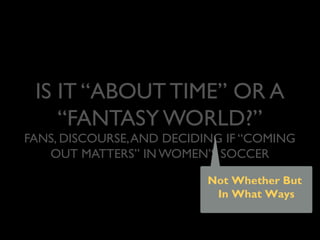 IS IT “ABOUT TIME” OR A
“FANTASY WORLD?”
FANS, DISCOURSE,AND DECIDING IF “COMING
OUT MATTERS” IN WOMEN’S SOCCER
Not Whether But
In What Ways
Meghan Ferriter, Ph.D.
Lavender Languages 21
15 February 2014
 