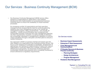 Our Services : Business Continuity Management (BCM)
• Our Business Continuity Management (BCM) service offers
solutions to organizations to assist them in the analysis,
development and implementation of comprehensive business
continuity plans to ensure the availability of critical businessy p y
processes.
An increasing number of organizations and their executive
management are recognizing the need for continuity planning,
resiliency and crisis management as part of an overall risk
management program. Many governmental – and virtually all
regulatory – bodies around the globe have recognized andregulatory bodies around the globe have recognized and
incorporated business continuity and crisis management planning
into their requirements. Investors, as well as boards of directors,
are increasingly interested in management's capability to continue
critical operations through a disruption and their plans to ensure a
resilient enterprise.
Our approach to BCM is business oriented and based upon the
Our Services include :
• Business Impact Assessments
Our approach to BCM is business-oriented and based upon the
risks related to an organization's key business-process drivers. We
focus on the analysis and evaluation of strategies, development of
approaches, and testing and implementation of plans that meet an
organization’s continuity needs from a people, processes and IT
infrastructure perspective. Our Business Continuity approach
incorporates industry best practices and is constantly monitored to
p
• Enterprise IT Risk Assessment
• Crisis Management and
Communications
• IT Disaster Recovery & Business
Process Continuityp y p y
ensure adherence to regulatory requirements.
Process Continuity
– Planning Strategies
– Design Architectures
– Program Management
• Pandemic Risk Management
TippingEdge Consulting Pvt. Ltd.
Independent Risk & Business Consulting
Information Systems Audit and Assurance Advisory
Enterprise Architecture and Integration Advisory
CONFIDENTIAL: This document is for your company's internal use only
and may not be copied nor distributed to another third party.
g
 