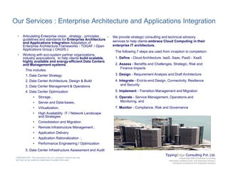 Our Services : Enterprise Architecture and Applications Integration
• Articulating Enterprise vision , strategy , principles ,
guidelines and standards for Enterprise Architecture
and Applications Integration Adaptation of
Enterprise Architecture Frameworks - TOGAF / Open
Applications Group ( OAGIS )
• Working with eco system partner organizations
• We provide strategic consulting and technical advisory
services to help clients embrace Cloud Computing in their
enterprise IT architecture.
The following 7 steps are used from inception to completion:
• Working with eco-system partner organizations,
industry associations, to help clients build scalable,
highly available and energy-efficient Data Centers
and Management systems
This includes:
1. Data Center Strategy
1. Define - Cloud Architecture, IaaS, Saas, PaaS - XaaS
2. Assess - Benefits and Challenges, Strategic, Risk and
Finance Impacts
3. Design - Requirement Analysis and Draft Architecturegy
2. Data Center Architecture, Design & Build
3. Data Center Management & Operations
4. Data Center Optimization
• Storage ,
4. Integrate - End-to-end Design, Connectivity, Resilience
and Security
5. Implement - Transition Management and Migration
6. Operate - Service Management, Operations and
• Server and Data-bases,
• Virtualization,
• High Availability IT / Network Landscape
and Strategies
Consolidation and Migration
Monitoring. and
7. Monitor - Compliance, Risk and Governance
• Consolidation and Migration
• Remote Infrastructure Management ;
• Application Delivery
• Application Rationalization ;
• Performance Engineering / Optimization
TippingEdge Consulting Pvt. Ltd.
Independent Risk & Business Consulting
Information Systems Audit and Assurance Advisory
Enterprise Architecture and Integration Advisory
CONFIDENTIAL: This document is for your company's internal use only
and may not be copied nor distributed to another third party.
• Performance Engineering / Optimization
5. Data Center Infrastructure Assessment and Audit
 