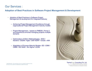 Our Services :
Adoption of Best Practices in Software Project Management & Development
• Adoption of Best Practices in Software Project
Management & development for Integrated Delivery
– Achieving Project Management Excellence through
organizational Project Management maturity models
– Project Management – based on PMBOK Prince 2Project Management based on PMBOK, Prince 2
and experience enriched managing projects multiple
domains
– Optimization of SDLC Methodologies - RAD /
It ti / DSDM / A il / SAP ASAP / O l AIMIterative / DSDM / Agile / SAP-ASAP / Oracle –AIM
– Adaptation of Process Maturity Models -SEI -CMM /
CMMi / ISO 9000 , Six Sigma / LEAN
TippingEdge Consulting Pvt. Ltd.
Independent Risk & Business Consulting
Information Systems Audit and Assurance Advisory
Enterprise Architecture and Integration Advisory
CONFIDENTIAL: This document is for your company's internal use only
and may not be copied nor distributed to another third party.
 