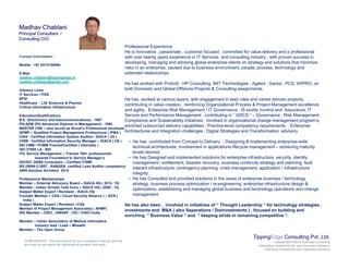 Madhav ChablaniMadhav Chablani
Principal Consultant /Principal Consultant /
Consulting CIOConsulting CIO
Professional Experience
He is Innovative , passionate , customer focused , committed for value delivery and a professional
with over twenty years experience in IT Services and consulting industry , with proven success in
developing, managing and advising global enterprise clients on strategy and solutions that minimize
risks in an enterprise, caused due to business environment, people, process, technology and
extended relationships.
He has worked with Protiviti HP Consulting NIIT Technologies Agilent Xansa PCS WIPRO on
Contact Information :
Mobile : +91 9313749494
E-Mail
madhav.chablani@tippingedge.in
madhav.chablani@gmail.com
He has worked with Protiviti , HP Consulting, NIIT Technologies , Agilent , Xansa , PCS, WIPRO, on
both Domestic and Global Offshore Projects & Consulting assignments.
He has worked at various layers, with engagement in lead roles and varied domain projects,
contributing in value creation, reinforcing Organizational Process & Project Management excellence
and agility, Enterprise Risk Management / IT Governance , IS audits /control and Assurance, IT
Service and Performance Management , contributing in “ GRCS “ – Governance , Risk Management ,
@g
Industry Lines
IT Services / ITES
BFSI
Healthcare , Life Sciences & Pharma
Critical Information Infrastructure
Education/Qualifications g g g
Compliance and Sustainability initiatives , involved in organizational change management program’s,
enriched outsourced delivery capabilities , Practice-level competency requirements , Enterprise
Architectures and Integration challenges , Digital Strategies and Transformation advisory
• He has contributed from Concept to Delivery - Designing & implementing enterprise-wide
technical architectures ,involvement in applications lifecycle management – achieving maturity
levels desired
B.E. (Electronics and telecommunications) - 1987
PG-ADM (PG Advanced Diploma in Management) - 1992
MASTER CNE – also accrtd as Novell’s Professional developer
QPMP – Qualified Project Management Professional ( IPMA )
CISA - Certified Information System Auditor– ISACA ( US )
CISM - Certified Information Security Manager – ISACA ( US )
SEI CMM / PCMM-Trained/Certified ( Internally )
ISO 27000 LA - BSI
levels desired .
• He has Designed and implemented solutions for enterprise infrastructure, security, identity
management / entitlement, disaster recovery, business continuity strategy and planning, fault
tolerant infrastructure, contingency planning, crisis management, application / infrastructure
integrity.
• He has Consulted and provided solutions in the areas of enterprise business / technology
strategy, business process optimization / re-engineering, enterprise infrastructure design &
ITIL Service Management – Trained 700+ professionals
towards Foundation’s/ Service Manager’s
ISO/IEC 20000 Consultant – Certified ITSMF
BS 25999-2:2007 - RABQSA certified Lead Auditor competency
AWS Solution Architect 2014
Professional Memberships
Member – External Advocacy Board – ISACA HQ ( 2012- 15) gy, p p g g, p g
optimization, establishing and managing global business and technology operations and change
management
He has also been , involved in initiatives of “ Thought Leadership “ for technology strategies ,
investments and M&A ( also Separations / Disinvestments ) , focused on building and
enriching “ Business Value “ and “ keeping stride in remaining competitive “.
Member - Indian Growth Task force – ISACA HQ ( 2009 - 15)
Subject Matter Expert / Reviewer - ISACA HQ
Founder Member – CSA ( Cloud Security Alliance ) – NCR (
India )
Subject Matter Expert / Reviewer –CSA
Member of Project Management Associates ( APMP)
SIG Member – DSCI , OWASP , CIO / CISO Clubs
TippingEdge Consulting Pvt. Ltd.
Independent Risk & Business Consulting
Information Systems Audit and Assurance Advisory
Enterprise Architecture and Integration Advisory
CONFIDENTIAL: This document is for your company's internal use only
and may not be copied nor distributed to another third party.
Member – Indian Association of Medical Informatics
Industry lead / Lead – Mhealth
Member – The Open Group
 