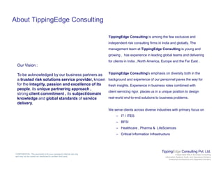 About TippingEdge Consulting
TippingEdge Consulting is among the few exclusive and
independent risk consulting firms in India and globally. The
management team at TippingEdge Consulting is young and
growing , has experience in leading global teams and delivering
for clients in India , North America, Europe and the Far East .
TippingEdge Consulting's emphasis on diversity both in the
Our Vision :
To be acknowledged by our business partners as g g g y
background and experience of our personnel paves the way for
fresh insights. Experience in business roles combined with
client servicing rigor, places us in a unique position to design
l ld d t d l ti t b i bl
To be acknowledged by our business partners as
a trusted risk solutions service provider, known
for the integrity, passion and excellence of its
people, its unique partnering approach ,
strong client commitment , its subject/domain
f real-world end-to-end solutions to business problems.
We serve clients across diverse industries with primary focus on
– IT / ITES
knowledge and global standards of service
delivery.
– BFSI
– Healthcare , Pharma & LifeSciences
– Critical Information Infrastructure
TippingEdge Consulting Pvt. Ltd.
Independent Risk & Business Consulting
Information Systems Audit and Assurance Advisory
Enterprise Architecture and Integration Advisory
CONFIDENTIAL: This document is for your company's internal use only
and may not be copied nor distributed to another third party.
 