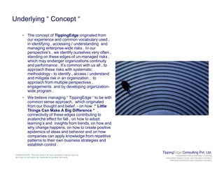 Underlying “ Concept “
• The concept of TippingEdge originated from
our experience and common vocabulary used ,
in identifying , accessing / understanding and
managing enterprise-wide risks . In our
perspective’s , we identify ourselves very often ,p p , y y ,
standing on these edges of un-managed risks ,
which may endanger organizations continuity
and performance . It’s common with us all , to
approach these risks with systematic
methodology - to identify , access / understandgy y ,
and mitigate risk in an organization , to
approach from multiple perspectives ,
engagements and by developing organization-
wide program .
• We believe managing “ TippingEdge “ to be with• We believe managing TippingEdge to be with
common sense approach, which originated
from our thought and belief - on how “ Little
Things Can Make A Big Difference “ ,
connectivity of these edges contributing to
avalanche effect for fall on how to adoptavalanche effect for fall , on how to adopt
learning’s and insights from trends, on how and
why change happens, on how to create positive
epidemics of ideas and behavior and on how
companies can apply knowledge from repetitive
patterns to their own business strategies and
TippingEdge Consulting Pvt. Ltd.
Independent Risk & Business Consulting
Information Systems Audit and Assurance Advisory
Enterprise Architecture and Integration Advisory
CONFIDENTIAL: This document is for your company's internal use only
and may not be copied nor distributed to another third party.
patterns to their own business strategies and
establish control .
 