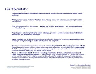 Our Differentiator
• We proactively work with management teams to assess design and execute risk plans related to their• We proactively work with management teams to assess, design, and execute risk plans related to their
business.
• When you need us we are there. We share ideas. We tap into our firm-wide resources to bring forward the
best solutions.
• What distinguishes us from Big players – “ we help you to walk , what we talk “ , with Innovative Insights
and Value Delivery .
W ti i t i ti l ti E t i i i t t i i l id li d t d d f E t i• We participate in articulating Enterprise vision , strategy , principles , guidelines and standards for Enterprise
Architecture and Applications Integration
• We are confident that we will demonstrate how an arrangement between our organization will strengthen your
company’s ability to manage IT Audits Effectiveness and programs.y y g g
• We also provide Interim Management services such as Consulting CIO / CTO & Consulting Assurance / Audit
Team – as a part of service our Principal Consultants serves as a Retained or interim CIO / CTO / Assurance &
Audit Team for an organization – help in achieving strategic objectives , compliance & assurance , harness and
incubating competencies working with existing internal teams.g p g g
• We are in Independent Risk & Business Consulting ; Information System Audits and Assurance and
Global Sourcing / Outsourcing advisory - acknowledged by our business partners as a trusted risk solutions
service provider, known for the integrity, passion and excellence of its people, its unique partnering approach ,
strong client commitment , its subject/domain knowledge and global standards of service delivery and delivering
un-biased advisory services
TippingEdge Consulting Pvt. Ltd.
Independent Risk & Business Consulting
Information Systems Audit and Assurance Advisory
Enterprise Architecture and Integration Advisory
CONFIDENTIAL: This document is for your company's internal use only
and may not be copied nor distributed to another third party.
 