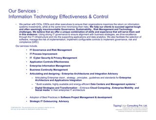 Our Services :
Information Technology Effectiveness & Control
• We partner with CIOs, CROs and other executives to ensure their organizations maximize the return on information
systems investments, while at the same time minimizing their risks. We help our clients to succeed against tough
and often seemingly insurmountable Governance, Sustainability , Risk Management and Technology
challenges. We believe that we offer a unique combination of skills and experience that will serve them well
in this endeavor. Using strong IT governance to ensure alignment with business strategies, we drive excellence
through the IT infrastructure and into the supporting applications and data analytics We also facilitate the selection ofthrough the IT infrastructure and into the supporting applications and data analytics. We also facilitate the selection of
software, manage the risk of implementation, implement configurable controls to implement governance, risk and
compliance (GRC)
Our services include.
• IT Governance and Risk Management
• IT Process Improvement
• IT /Cyber Security & Privacy Management
• Application Controls Effectiveness
• Enterprise Information Management
• Business Continuity Management
• Articulating and designing - Enterprise Architectures and Integration Advisory
– Articulating Enterprise vision , strategy , principles , guidelines and standards for Enterprise
Architecture and Applications Integration
– “ Build scalable, highly available and energy-efficient Data Centers and Management systems “
– Digital Strategies and Transformation - Embrace Cloud Computing , Enterprise Mobility and
Social media in their enterprise IT architecture
• Adoption of Best Practices in Software Project Management & development
TippingEdge Consulting Pvt. Ltd.
Independent Risk & Business Consulting
Information Systems Audit and Assurance Advisory
Enterprise Architecture and Integration Advisory
CONFIDENTIAL: This document is for your company's internal use only
and may not be copied nor distributed to another third party.
Adoption of Best Practices in Software Project Management & development
• Strategic IT Outsourcing Advisory
 