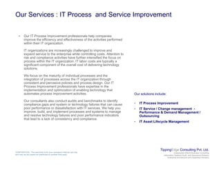Our Services : IT Process and Service Improvement
• Our IT Process Improvement professionals help companies
improve the efficiency and effectiveness of the activities performed
within their IT organization.
IT organizations are increasingly challenged to improve and
d i h i hil lli A iexpand service to the enterprise while controlling costs. Attention to
risk and compliance activities have further intensified the focus on
process within the IT organization. IT labor costs are typically a
significant component of the overall cost of delivering technology
solutions.
We focus on the maturity of individual processes and the
integration of processes across the IT organization through
consistent and pervasive policies and process design. Our IT
Process Improvement professionals have expertise in the
implementation and optimization of enabling technology that
automates process improvement activities. Our solutions include:
Our consultants also conduct audits and benchmarks to identify
compliance gaps and system or technology failures that can cause
poor performance or dissatisfaction with IT services. We help you
improve, build, and implement processes and systems to manage
and resolve technology failures and poor performance indicators
• IT Process Improvement
• IT Service / Change management -
Performance & Demand Management /
Outsourcing
that lead to a lack of consistency and compliance.
g
• IT Asset Lifecycle Management
TippingEdge Consulting Pvt. Ltd.
Independent Risk & Business Consulting
Information Systems Audit and Assurance Advisory
Enterprise Architecture and Integration Advisory
CONFIDENTIAL: This document is for your company's internal use only
and may not be copied nor distributed to another third party.
 