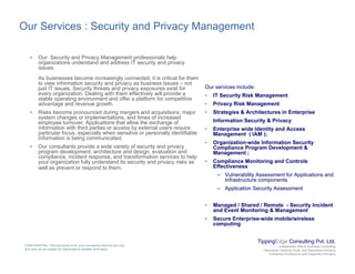 Our Services : Security and Privacy Management
• Our Security and Privacy Management professionals help
organizations understand and address IT security and privacy
issues.
As businesses become increasingly connected, it is critical for them
to view information security and privacy as business issues – not
O i i l d
y p y
just IT issues. Security threats and privacy exposures exist for
every organization. Dealing with them effectively will provide a
stable operating environment and offer a platform for competitive
advantage and revenue growth.
• Risks become pronounced during mergers and acquisitions, major
system changes or implementations, and times of increased
Our services include:
• IT Security Risk Management
• Privacy Risk Management
• Strategies & Architectures in Enterprise
Information Security & Privacy
y g p ,
employee turnover. Applications that allow the exchange of
information with third parties or access by external users require
particular focus, especially when sensitive or personally identifiable
information is being communicated.
• Our consultants provide a wide variety of security and privacy
program development, architecture and design, evaluation and
Information Security & Privacy
• Enterprise wide Identity and Access
Management ( IAM );
• Organization-wide Information Security
Compliance Program Development &
Management ;p g p g
compliance, incident response, and transformation services to help
your organization fully understand its security and privacy risks as
well as prevent or respond to them.
Management ;
• Compliance Monitoring and Controls
Effectiveness
– Vulnerability Assessment for Applications and
Infrastructure components
– Application Security Assessment– Application Security Assessment
• Managed / Shared / Remote - Security Incident
and Event Monitoring & Management
• Secure Enterprise-wide mobile/wireless
computing
TippingEdge Consulting Pvt. Ltd.
Independent Risk & Business Consulting
Information Systems Audit and Assurance Advisory
Enterprise Architecture and Integration Advisory
CONFIDENTIAL: This document is for your company's internal use only
and may not be copied nor distributed to another third party.
computing
 