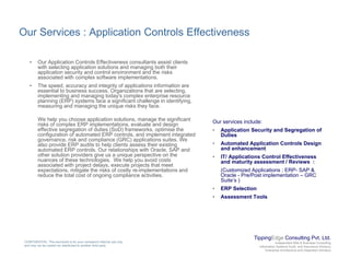 Our Services : Application Controls Effectiveness
• Our Application Controls Effectiveness consultants assist clients
with selecting application solutions and managing both their
application security and control environment and the risks
associated with complex software implementations.
Th d d i t it f li ti i f ti• The speed, accuracy and integrity of applications information are
essential to business success. Organizations that are selecting,
implementing and managing today's complex enterprise resource
planning (ERP) systems face a significant challenge in identifying,
measuring and managing the unique risks they face.
W h l h li ti l ti th i ifi tWe help you choose application solutions, manage the significant
risks of complex ERP implementations, evaluate and design
effective segregation of duties (SoD) frameworks, optimise the
configuration of automated ERP controls, and implement integrated
governance, risk and compliance (GRC) applications suites. We
also provide ERP audits to help clients assess their existing
automated ERP controls. Our relationships with Oracle, SAP and
Our services include:
• Application Security and Segregation of
Duties
• Automated Application Controls Design
and enhancementp ,
other solution providers give us a unique perspective on the
nuances of these technologies. We help you avoid costs
associated with project delays, execute projects that meet
expectations, mitigate the risks of costly re-implementations and
reduce the total cost of ongoing compliance activities.
• IT/ Applications Control Effectiveness
and maturity assessment / Reviews :
(Customized Applications ; ERP- SAP &
Oracle - Pre/Post implementation – GRC
Suite’s )
• ERP Selection
• Assessment Tools
TippingEdge Consulting Pvt. Ltd.
Independent Risk & Business Consulting
Information Systems Audit and Assurance Advisory
Enterprise Architecture and Integration Advisory
CONFIDENTIAL: This document is for your company's internal use only
and may not be copied nor distributed to another third party.
 