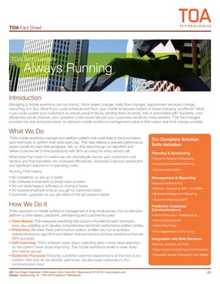 TOA Fact Sheet




 TOA Technologies
           Always Running

Introduction
Managing a mobile workforce can be chaotic. Work orders change, traffic flow changes, appointment windows change;
everything is in flux. What if you could schedule and track your mobile employees based on these changing conditions? What
if you could update your customers on actual arrival times by sending them an email, text or automated call? Suddenly, your
efficiencies would improve, your operation costs would fall and your customers would be more satisfied. TOA Technologies
provides the only enterprise-level, on-demand mobile workforce management solution that makes real-time change possible.

What We Do
TOA’s mobile workforce management platform collects real-world data of the time it takes           Our Complete Solution
each technician to perform their work every day. That data delivers a granular performance-
pattern profile for each field employee. We run that data through our algorithm and
                                                                                                   Suite Includes:
deliver a precise set of time-predictions with 96% accuracy for every service call.
                                                                                                   Planning & Scheduling
What does that mean? It means we can dramatically narrow your customer’s wait                      • Dynamic Routing & Scheduling
window and that translates into increased efficiencies, improved customer satisfaction
                                                                                                   • Capacity & Availability Planning
and significant reductions in operating costs.
                                                                                                   • Routing Optimization
Running TOA means:
• No installation so set-up is faster                                                              Management & Reporting
• No software investment so break-even is faster                                                   • Dispatch & Monitoring
• No out-dated legacy software so routing is faster
                                                                                                   • Mobility - Browser & WAP - On/Offline
• No wasted employee time so you get to customers faster
• Automatic upgrades so you get state-of-the-art versions faster                                   • Business Intelligence & Reporting

                                                                                                   • Supports Mapping & GPS
How We Do It                                                                                       Predictive Customer
TOA’s approach to mobile workforce management is truly revolutionary. Our on-demand                Communications
platform is time-based, predictive, self-learning and customer-focused:                            • Client Notification - Meeting SLAs

• Time-Based: TOA measures everything that occurs in the field for each technician                 • Inbound Reschedule
  every day, enabling us to develop comprehensive technician performance pattern profiles.         • Client Web Portal
• Predictive: We feed these performance pattern profiles into our proprietary                      • Post Appointment Client Survey
  statistical analysis algorithm and deliver reduced service window predictions that are
  96% accurate.                                                                                    Integration and Web Services
• Self-Learning: TOA’s software never stops collecting data—never stops learning—                  • Secure, Scalable, and Fast
  so the system never stops improving. The mobile workforce world is never static
                                                                                                   • Easy Access for Data Input and Extraction
  and neither are we.
• Customer-Focused: Ensuring a positive customer experience is at the root of our                  • Integrates across Enterprise in Just Weeks
  solution. Not only do we shorten wait times, we also keep customers in the
  communication loop.

US: One Chagrin Highlands | 2000 Auburn Drive | Suite 207 | Beachwood OH 44122 | www.toatech.com                                              01
Europe: Kingsfordweg 151 | 1043 GR Amsterdam | Netherlands
 