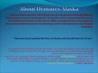 For all full-service Anchorage denture procedures, we accept cash, checks, credit cards and most
    traditional insurance plans. We also offer financing through CareCredit for those who qualify.
                                                     Contact our Financial Coordinator for details.
Ours is the only Anchorage Denture practice in Alaska to offer 1-Day Dentures and we cater to the
 Alaska Bush Community. If you need dentures, come into Dentures Alaska and find out why our
       patients are the happiest denture wearers in Alaska. Call to make an appointment today for
                                               affordable Anchorage dentures at (907) 562-6456.
 