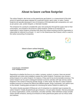 About to know carbon footprint
The carbon footprint, also known as the greenhouse gas footprint, is a measurement of the total
amount of greenhouse gases released by a particular activity, good, entity, or nation. Carbon
footprints are typically expressed in tons of emissions (CO2-equivalent) per comparative unit, such
as per person, year, protein kilogram, or kilometer traveled.
The emissions for a product's complete life cycle, from production through the supply chain to final
consumption, are included in the product's carbon footprint. Similar to an individual, an
organization's carbon footprint comprises both direct and indirect emissions that the organization is
responsible for (referred to as Scope 1, 2, and 3 in the Greenhouse Gas Protocol, which is used for
the carbon accounting of companies).
Depending on whether the focus is on a nation, company, product, or person, there are several
approaches and online tools available to assess the carbon footprint. Customers may choose a
product based on its carbon footprint, for instance, if they want to be environmentally conscious. The
carbon footprint can be used to distinguish between economic activities with high and low carbon
footprints in the context of reducing climate change. In other words, the idea of a carbon footprint
enables everyone to compare the effects that different people, things, businesses, and nations have
on the climate. Creating goals and plans for minimizing the carbon footprint is aided by this.
The carbon dioxide equivalent (CO2eq) per unit of comparison is a standard way to express the
carbon footprint. It totals all greenhouse gas emissions—not just carbon dioxide—that are produced
by various organizations, events, businesses, and other activities. Other definitions simply consider
carbon dioxide emissions, leaving out emissions of other greenhouse gases such as nitrous oxide
and methane.
 