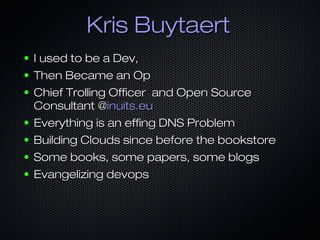 Kris BuytaertKris Buytaert
● I used to be a Dev,I used to be a Dev,
● Then Became an OpThen Became an Op
● Chief Trolling Officer and Open SourceChief Trolling Officer and Open Source
Consultant @Consultant @inuits.euinuits.eu
● Everything is an effing DNS ProblemEverything is an effing DNS Problem
● Building Clouds since before the bookstoreBuilding Clouds since before the bookstore
● Some books, some papers, some blogsSome books, some papers, some blogs
● Evangelizing devopsEvangelizing devops
 