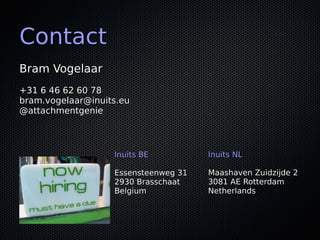 ContactContact
Bram VogelaarBram Vogelaar
+31 6 46 62 60 78+31 6 46 62 60 78
bram.vogelaar@inuits.eubram.vogelaar@inuits.eu
@attachmentgenie@attachmentgenie
Inuits BEInuits BE
Essensteenweg 31Essensteenweg 31
2930 Brasschaat2930 Brasschaat
BelgiumBelgium
Inuits NLInuits NL
Maashaven Zuidzijde 2Maashaven Zuidzijde 2
3081 AE Rotterdam3081 AE Rotterdam
NetherlandsNetherlands
 